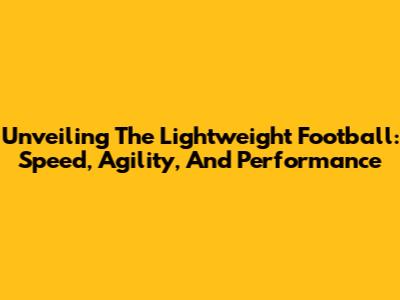 Unveiling The Lightweight Football: Speed, Agility, And Performance