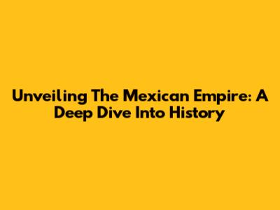 Unveiling The Mexican Empire: A Deep Dive Into History