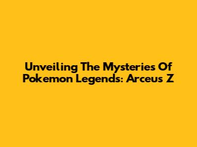 Unveiling The Mysteries Of Pokemon Legends: Arceus Z