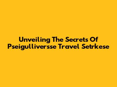 Unveiling The Secrets Of Pseigulliversse Travel Setrkese