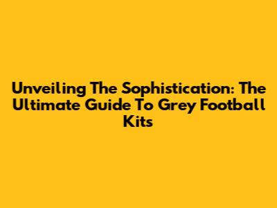 Unveiling The Sophistication: The Ultimate Guide To Grey Football Kits