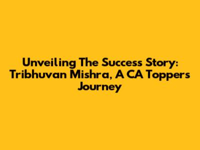 Unveiling The Success Story: Tribhuvan Mishra, A CA Topper's Journey