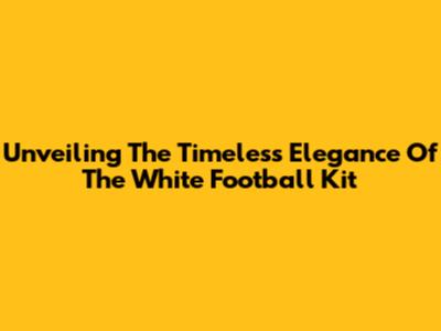 Unveiling The Timeless Elegance Of The White Football Kit