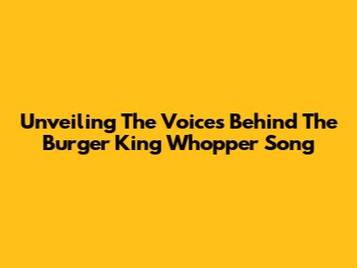 Unveiling The Voices Behind The Burger King Whopper Song