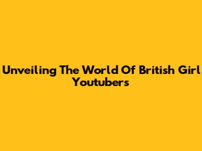 Unveiling The World Of British Girl Youtubers