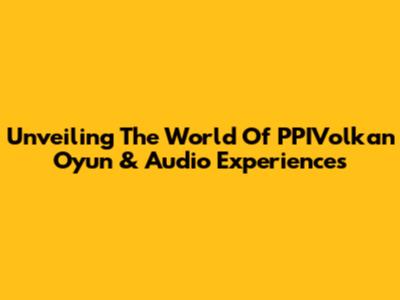 Unveiling The World Of PPIVolkan Oyun & Audio Experiences