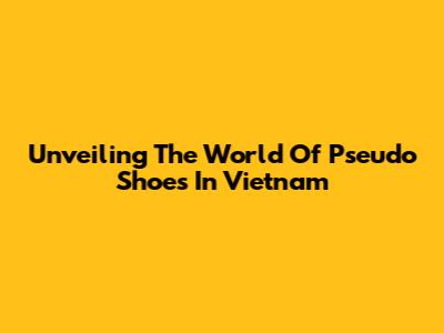 Unveiling The World Of Pseudo Shoes In Vietnam