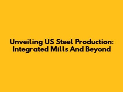 Unveiling US Steel Production: Integrated Mills And Beyond