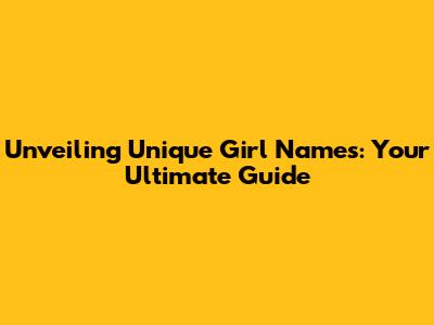 Unveiling Unique Girl Names: Your Ultimate Guide