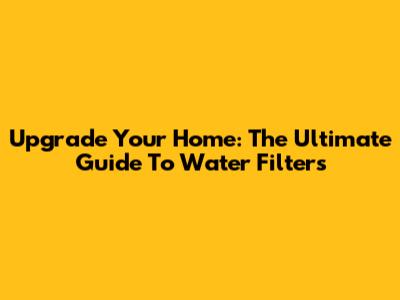 Upgrade Your Home: The Ultimate Guide To Water Filters