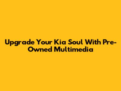 Upgrade Your Kia Soul With Pre-Owned Multimedia