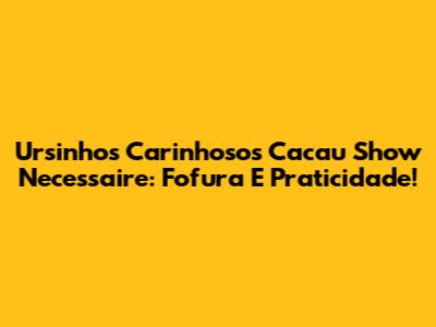 Ursinhos Carinhosos Cacau Show Necessaire: Fofura E Praticidade!