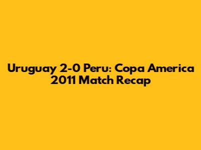 Uruguay 2-0 Peru: Copa America 2011 Match Recap