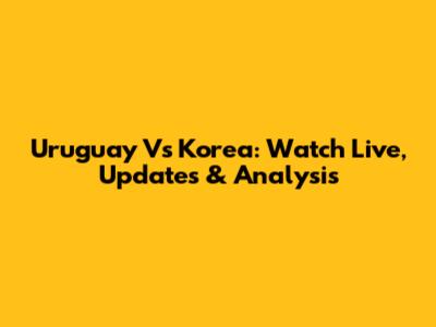 Uruguay Vs Korea: Watch Live, Updates & Analysis