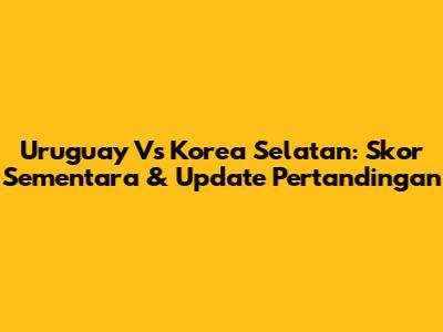 Uruguay Vs Korea Selatan: Skor Sementara & Update Pertandingan