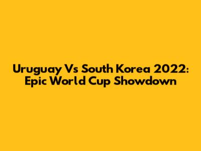 Uruguay Vs South Korea 2022: Epic World Cup Showdown