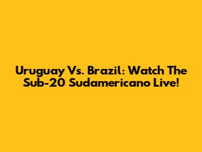 Uruguay Vs. Brazil: Watch The Sub-20 Sudamericano Live!