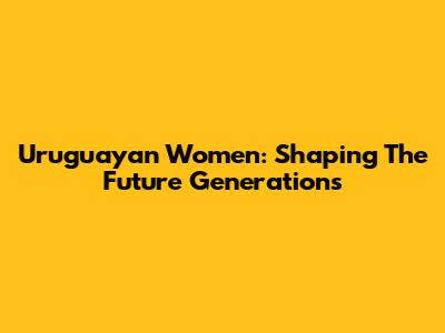 Uruguayan Women: Shaping The Future Generations
