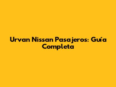 Urvan Nissan Pasajeros: Guía Completa