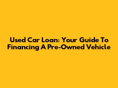 Used Car Loan: Your Guide To Financing A Pre-Owned Vehicle