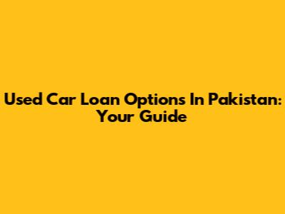 Used Car Loan Options In Pakistan: Your Guide
