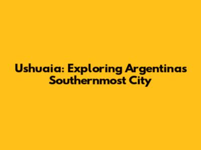 Ushuaia: Exploring Argentina's Southernmost City