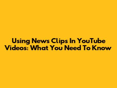 Using News Clips In YouTube Videos: What You Need To Know