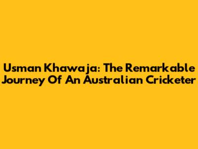 Usman Khawaja: The Remarkable Journey Of An Australian Cricketer