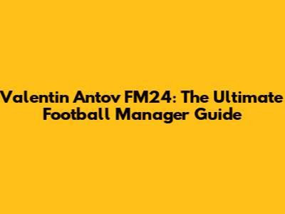 Valentin Antov FM24: The Ultimate Football Manager Guide