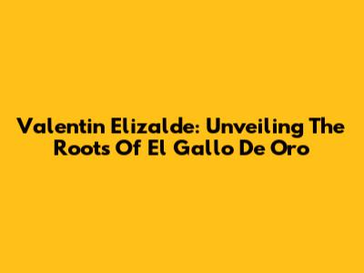 Valentin Elizalde: Unveiling The Roots Of El Gallo De Oro