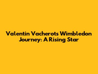 Valentin Vacherot's Wimbledon Journey: A Rising Star