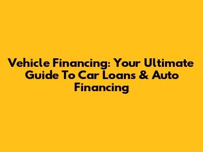 Vehicle Financing: Your Ultimate Guide To Car Loans & Auto Financing