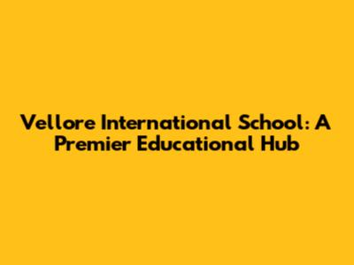 Vellore International School: A Premier Educational Hub