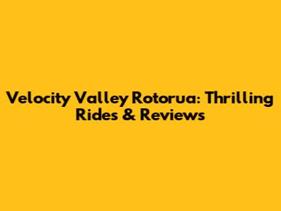 Velocity Valley Rotorua: Thrilling Rides & Reviews