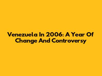 Venezuela In 2006: A Year Of Change And Controversy