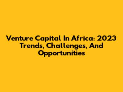 Venture Capital In Africa: 2023 Trends, Challenges, And Opportunities