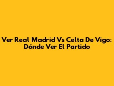 Ver Real Madrid Vs Celta De Vigo: Dónde Ver El Partido