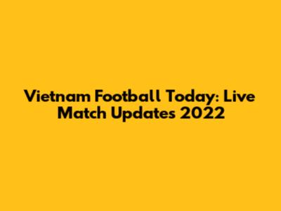 Vietnam Football Today: Live Match Updates 2022