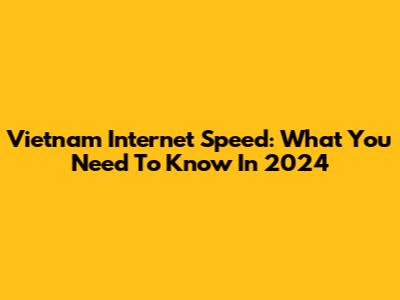 Vietnam Internet Speed: What You Need To Know In 2024