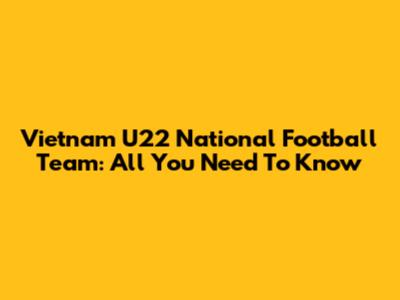 Vietnam U22 National Football Team: All You Need To Know