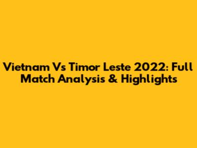 Vietnam Vs Timor Leste 2022: Full Match Analysis & Highlights