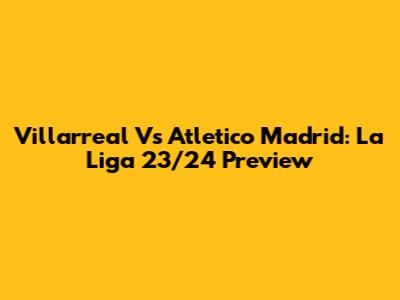 Villarreal Vs Atletico Madrid: La Liga 23/24 Preview