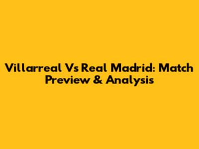 Villarreal Vs Real Madrid: Match Preview & Analysis