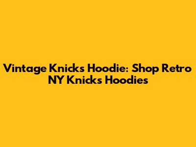 Vintage Knicks Hoodie: Shop Retro NY Knicks Hoodies