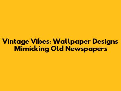 Vintage Vibes: Wallpaper Designs Mimicking Old Newspapers