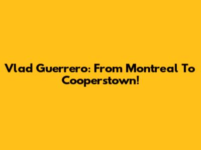 Vlad Guerrero: From Montreal To Cooperstown!