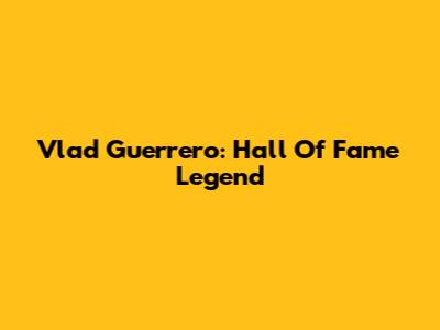 Vlad Guerrero: Hall Of Fame Legend