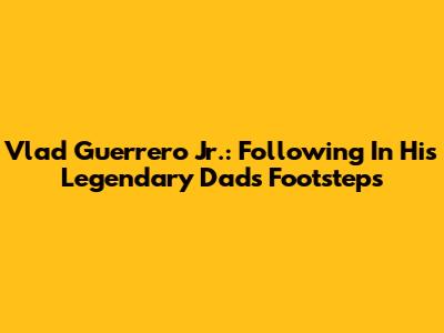 Vlad Guerrero Jr.: Following In His Legendary Dad's Footsteps