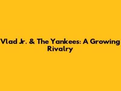 Vlad Jr. & The Yankees: A Growing Rivalry