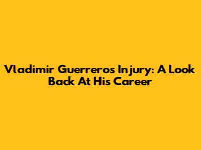 Vladimir Guerrero's Injury: A Look Back At His Career